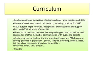 Curriculum
• Leading curriculum innovation, sharing knowledge, good practice and skills
• Review of curriculum maps in all subjects, including provision for SMSC
• FROG subject pages reviewed. Recognition, encouragement and support
given to staff at all levels of expertise
• Use of social media to reinforce learning and support the curriculum, and
also used as another method of communication with pupils and parents
• Celebrating the curriculum. Use the school web pages and FROG pages to
develop galleries of pupil work – photos, samples of writing, audio & video.
Let the school community know how to see this -
newsletter, email, text, twitter...
• Step Up
 