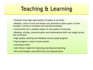 Teaching & Learning
• Teachers have high expectations of pupils at all levels
• Modules, units of work and lessons are planned to allow pupils to learn
through a variety of methods and teaching strategies
• Intervention has a notable impact on the quality of learning
• Reading, writing, communication and mathematical skills are taught across
the curriculum
• High quality marking and feedback ensures pupil progress
• Pupil progress is clear in every lesson
• Learning to learn
• John Turner model for improving learning and teaching
• New technologies used effectively and appropriately
 