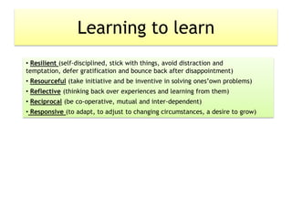 Learning to learn
• Resilient (self-disciplined, stick with things, avoid distraction and
temptation, defer gratification and bounce back after disappointment)
• Resourceful (take initiative and be inventive in solving ones’own problems)
• Reflective (thinking back over experiences and learning from them)
• Reciprocal (be co-operative, mutual and inter-dependent)
• Responsive (to adapt, to adjust to changing circumstances, a desire to grow)
 