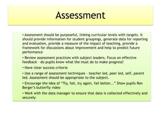 Assessment
• Assessment should be purposeful, linking curricular levels with targets. It
should provide information for student groupings, generate data for reporting
and evaluation, provide a measure of the impact of teaching, provide a
framework for discussions about improvement and help to predict future
performance
• Review assessment practices with subject leaders. Focus on effective
feedback – do pupils know what the must do to make progress?
• Have clear success criteria
• Use a range of assessment techniques – teacher led, peer led, self, parent
led. Assessment should be appropriate to the subject.
• Encourage the idea of “Try, fail, try again, fail better...” Show pupils Ron
Berger’s butterfly video
• Work with the data manager to ensure that data is collected effectively and
securely
 