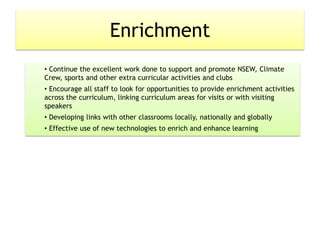 Enrichment
• Continue the excellent work done to support and promote NSEW, Climate
Crew, sports and other extra curricular activities and clubs
• Encourage all staff to look for opportunities to provide enrichment activities
across the curriculum, linking curriculum areas for visits or with visiting
speakers
• Developing links with other classrooms locally, nationally and globally
• Effective use of new technologies to enrich and enhance learning
 