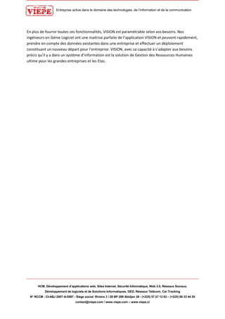 Entreprise active dans le domaine des technologies, de l’information et de la communication
HCM, Développement d’applications web, Sites Internet, Sécurité Informatique, Web 2.0, Réseaux Sociaux,
Développement de logiciels et de Solutions Informatiques, GED, Réseaux Télécom, Car Tracking
N° RCCM : CI-ABJ 2007-A-5087 - Siège social: Riviera 3 / 28 BP 289 Abidjan 28 - (+225) 57 27 12 63 – (+225) 66 33 44 55
contact@viepe.com / www.viepe.com – www.viepe.ci
En plus de fournir toutes ces fonctionnalités, VISION est paramétrable selon vos besoins. Nos
ingénieurs en Génie Logiciel ont une maitrise parfaite de l’application VISION et peuvent rapidement,
prendre en compte des données existantes dans une entreprise et effectuer un déploiement
constituant un nouveau départ pour l’entreprise. VISION, avec sa capacité à s’adapter aux besoins
précis qu’il y a dans un système d’information est la solution de Gestion des Ressources Humaines
ultime pour les grandes entreprises et les Etas.
 