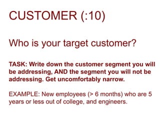 CUSTOMER (:10)
Who is your target customer?
TASK: Write down the customer segment you will
be addressing, AND the segment you will not be
addressing. Get uncomfortably narrow.
EXAMPLE: New employees (> 6 months) who are 5
years or less out of college, and engineers.

 