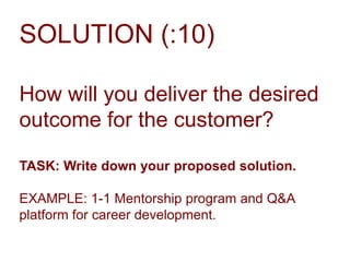 SOLUTION (:10)
How will you deliver the desired
outcome for the customer?
TASK: Write down your proposed solution.

EXAMPLE: 1-1 Mentorship program and Q&A
platform for career development.

 