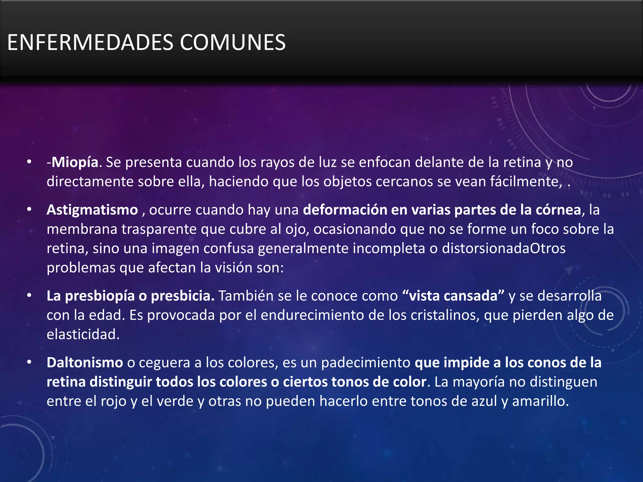 ENFERMEDADES COMUNES

• -Miopía. Se presenta cuando los rayos de luz se enfocan delante de la retina y no
directamente sobre ella, haciendo que los objetos cercanos se vean fácilmente, .

• Astigmatismo , ocurre cuando hay una deformación en varias partes de la córnea, la
membrana trasparente que cubre al ojo, ocasionando que no se forme un foco sobre la
retina, sino una imagen confusa generalmente incompleta o distorsionadaOtros
problemas que afectan la visión son:
• La presbiopía o presbicia. También se le conoce como “vista cansada” y se desarrolla
con la edad. Es provocada por el endurecimiento de los cristalinos, que pierden algo de
elasticidad.
• Daltonismo o ceguera a los colores, es un padecimiento que impide a los conos de la
retina distinguir todos los colores o ciertos tonos de color. La mayoría no distinguen
entre el rojo y el verde y otras no pueden hacerlo entre tonos de azul y amarillo.

 