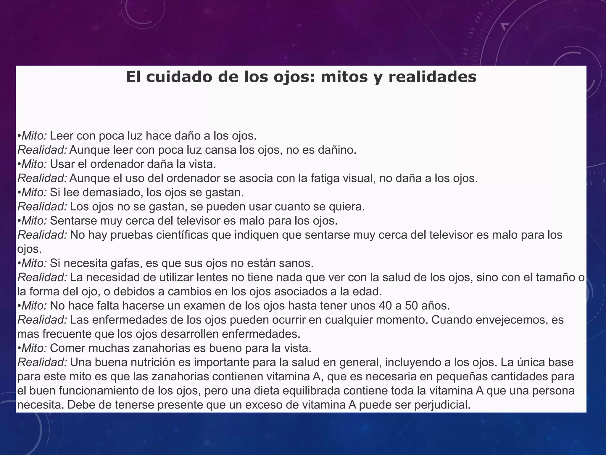 El cuidado de los ojos: mitos y realidades

•Mito: Leer con poca luz hace daño a los ojos.
Realidad: Aunque leer con poca luz cansa los ojos, no es dañino.
•Mito: Usar el ordenador daña la vista.
Realidad: Aunque el uso del ordenador se asocia con la fatiga visual, no daña a los ojos.
•Mito: Si lee demasiado, los ojos se gastan.
Realidad: Los ojos no se gastan, se pueden usar cuanto se quiera.
•Mito: Sentarse muy cerca del televisor es malo para los ojos.
Realidad: No hay pruebas científicas que indiquen que sentarse muy cerca del televisor es malo para los
ojos.
•Mito: Si necesita gafas, es que sus ojos no están sanos.
Realidad: La necesidad de utilizar lentes no tiene nada que ver con la salud de los ojos, sino con el tamaño o
la forma del ojo, o debidos a cambios en los ojos asociados a la edad.
•Mito: No hace falta hacerse un examen de los ojos hasta tener unos 40 a 50 años.
Realidad: Las enfermedades de los ojos pueden ocurrir en cualquier momento. Cuando envejecemos, es
mas frecuente que los ojos desarrollen enfermedades.
•Mito: Comer muchas zanahorias es bueno para la vista.
Realidad: Una buena nutrición es importante para la salud en general, incluyendo a los ojos. La única base
para este mito es que las zanahorias contienen vitamina A, que es necesaria en pequeñas cantidades para
el buen funcionamiento de los ojos, pero una dieta equilibrada contiene toda la vitamina A que una persona
necesita. Debe de tenerse presente que un exceso de vitamina A puede ser perjudicial.

 
