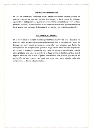 DERCRIPCION DEL PROBLEMA
La falta de herramienta tecnología en una empresa disminuye su productividad en
cuanto a servicio ya que para recabar información y llenar datos de cualquier
operación de bodega se tiene que ser manualmente lo cual es tedioso y muy costoso
teniendo en cuenta la gran cantidad de documento administrativo que se poseen para
llenar y sacar cada operación de bodega y de sus planilla y sus costos de producción;
DESCRIPCION DEL NEGOCIO
En la cooperativa se realizan diversas operaciones del cultivo de caña las cuales no
cuentan con un software desarrollado especialmente para su necesidad del control de
bodega, con este trabajo pretendemos desarrollar una aplicación que facilite la
manejabilidad de las operaciones y lleve un mejor control de los recursos disponibles
en bodega, el software a desarrollar será capaz de alertar al administrador cuando
algún producto este en poca cantidad o se haya terminado también contara con el
registro de los de todo lo que se genere con respecto a las planillas y los costos de
producción de esta manera no habrá que crear una nueva planilla cada año
simplemente se deberá actualizar la lista.
 