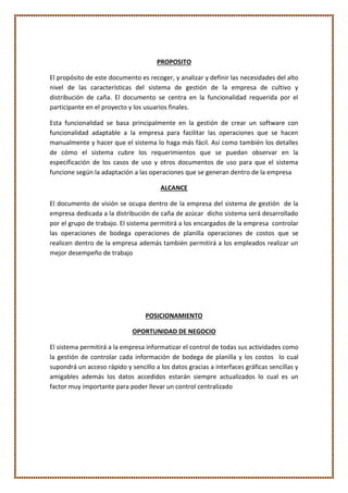 PROPOSITO
El propósito de este documento es recoger, y analizar y definir las necesidades del alto
nivel de las características del sistema de gestión de la empresa de cultivo y
distribución de caña. El documento se centra en la funcionalidad requerida por el
participante en el proyecto y los usuarios finales.
Esta funcionalidad se basa principalmente en la gestión de crear un software con
funcionalidad adaptable a la empresa para facilitar las operaciones que se hacen
manualmente y hacer que el sistema lo haga más fácil. Así como también los detalles
de cómo el sistema cubre los requerimientos que se puedan observar en la
especificación de los casos de uso y otros documentos de uso para que el sistema
funcione según la adaptación a las operaciones que se generan dentro de la empresa
ALCANCE
El documento de visión se ocupa dentro de la empresa del sistema de gestión de la
empresa dedicada a la distribución de caña de azúcar dicho sistema será desarrollado
por el grupo de trabajo. El sistema permitirá a los encargados de la empresa controlar
las operaciones de bodega operaciones de planilla operaciones de costos que se
realicen dentro de la empresa además también permitirá a los empleados realizar un
mejor desempeño de trabajo
POSICIONAMIENTO
OPORTUNIDAD DE NEGOCIO
El sistema permitirá a la empresa informatizar el control de todas sus actividades como
la gestión de controlar cada información de bodega de planilla y los costos lo cual
supondrá un acceso rápido y sencillo a los datos gracias a interfaces gráficas sencillas y
amigables además los datos accedidos estarán siempre actualizados lo cual es un
factor muy importante para poder llevar un control centralizado
 