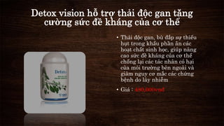 Detox vision hỗ trợ thải độc gan tăng 
cường sức đề kháng của cơ thể 
• Thải độc gan, bù đắp sự thiếu 
hụt trong khẩu phần ăn các 
hoạt chất sinh học, giúp nâng 
cao sức đề kháng của cơ thể 
chống lại các tác nhân có hại 
của môi trường bên ngoài và 
giảm nguy cơ mắc các chứng 
bệnh do lây nhiễm 
• Giá : 480,000vnđ 
 