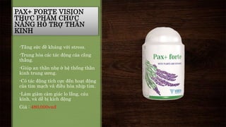 PAX+ FORTE VISION 
THỰC PHẨM CHỨC 
NĂNG HỖ TRỢ THẦN 
KINH 
-Tăng sức đề kháng với stress. 
-Trung hòa các tác động của căng 
thẳng. 
-Giúp an thần nhẹ ở hệ thống thần 
kinh trung ương. 
-Có tác động tích cực đến hoạt động 
của tim mạch và điều hòa nhịp tim. 
-Làm giảm cảm giác lo lắng, cáu 
kỉnh, và dễ bị kích động 
Giá : 480,000vnđ 
 