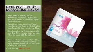 LIVELON VISION LẤY 
LẠI TUỔI THANH XUÂN 
• Thực phẩm chức năng livelon 
vision ngăn cản các tia UV giúp mát 
gan thanh lọc cơ thể cho những người 
nghiện bia rượu. 
• Trong LiveLon's+ (sản phẩm Vision) 
bao gồm 10 chất chống oxy hoá tốt nhất 
bao gồm cơ chế tầng của các hoạt động. 
• Kích hoạt phức tạp Sirtuins, gene tuổi 
thọ, thúc đẩy trẻ hoá tự nhiên của toàn 
bộ cơ thể và da mặt, đặc biệt ngăn ngừa 
sự hình thành các nếp nhăn. 
• LiveLon's+ sẽ cung cấp cho bạn một sự 
tươi trẻ tự nhiên và giúp duy trì vẻ 
ngoài rạng rỡ. Kết quả có thể nhìn thấy 
rõ ràng sau một tháng. 
• Giá : liên hệ 0967 21 23 25 
 