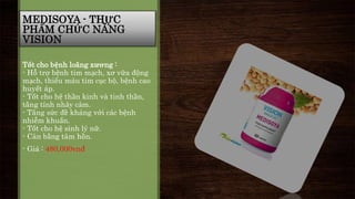 MEDISOYA - THỰC 
PHẨM CHỨC NĂNG 
VISION 
Tốt cho bệnh loãng xương : 
- Hỗ trợ bệnh tim mạch, xơ vữa động 
mạch, thiếu máu tim cục bộ, bệnh cao 
huyết áp. 
- Tốt cho hệ thần kinh và tinh thần, 
tăng tính nhảy cảm. 
- Tăng sức đề kháng với các bệnh 
nhiễm khuẩn. 
- Tốt cho hệ sinh lý nữ. 
- Cân bằng tâm hồn. 
- Giá : 480,000vnđ 
 