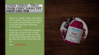 VINEX VISION - THỰC 
PHẨM CHỨC NĂNG TỐT 
NHẤT CHO TIM 
• Dùng cho người có tiền sử bị bệnh 
về tim mạch. Giúp hỗ trợ hệ thống 
tim mạch, phòng chống nhồi máu 
cơ tim,đột quỵ.Làm chậm quá 
trình lão hóa 
• Vinex bảo vệ cơ thể khỏi tác động 
có hại của các gốc tự do, có khả 
năng giảm nguy cơ mắc các bệnh 
về tim mạch, làm chậm quá trình 
lão hoá của cơ thể và kéo dài tuổi 
thọ 
• Giá : 380,000vnđ 
 
