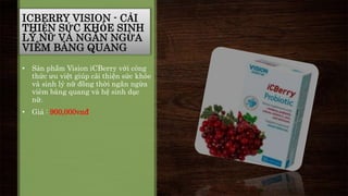 ICBERRY VISION - CẢI 
THIỆN SỨC KHỎE SINH 
LÝ NỮ VÀ NGĂN NGỪA 
VIÊM BÀNG QUANG 
• Sản phẩm Vision iCBerry với công 
thức ưu việt giúp cải thiện sức khỏe 
và sinh lý nữ đồng thời ngăn ngừa 
viêm bàng quang và hệ sinh dục 
nữ. 
• Giá : 900,000vnđ 
 