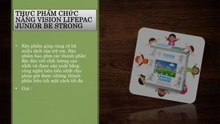 THỰC PHẨM CHỨC 
NĂNG VISION LIFEPAC 
JUNIOR BE STRONG 
• Sản phẩm giúp củng cố hệ 
miễn dịch của trẻ em. Sản 
phẩm bao gồm các thành phần 
độc đáo với chất lượng cao 
nhất và được sản xuất bằng 
công nghệ tiên tiến nhất cho 
phép giữ được những thành 
phần hữu ích một cách tối đa 
• Giá : 
 