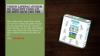 VISION LIFEPAC-JUNIOR 
BE HEALTHY CỦNG CỐ 
HỆ MIỄN DỊCH CHO TRẺ 
Thực phẩm chức năng Vision dành 
cho trẻ em là dòng sản phẩm chuyên 
sâu bổ sung hiệu quả các vitamin C, 
tinh chất keo, và các chất dinh dưỡng 
ngăn ngừa thiếu hụt dinh dưỡng và 
tăng cường hệ thống miễn dịch của 
trẻ 
Giá : 640,000vnđ 
 