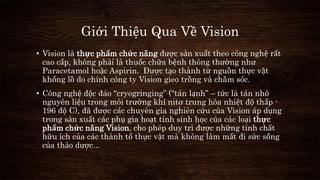 Giới Thiệu Qua Về Vision 
• Vision là thực phẩm chức năng được sản xuất theo công nghệ rất 
cao cấp, không phải là thuốc chữa bệnh thông thường như 
Paracetamol hoặc Aspirin. Được tạo thành từ nguồn thực vật 
khổng lồ do chính công ty Vision gieo trồng và chăm sóc. 
• Công nghệ độc đáo “cryogringing” (“tán lạnh” – tức là tán nhỏ 
nguyên liệu trong môi trường khí nitơ trung hòa nhiệt độ thấp - 
196 độ C), đã được các chuyên gia nghiên cứu của Vision áp dụng 
trong sản xuất các phụ gia hoạt tính sinh học của các loại thực 
phẩm chức năng Vision, cho phép duy trì được những tính chất 
hữu ích của các thành tố thực vật mà không làm mất đi sức sống 
của thảo dược... 
 