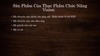 Sản Phẩm Của Thực Phẩm Chức Năng 
Vision 
• Bộ chuyên sâu dành cho phụ nữ : Điển hình là bộ S2D 
• Bộ chuyên sâu cho đàn ông 
• Bộ giành cho trẻ em 
• Bộ cơ sở 
 