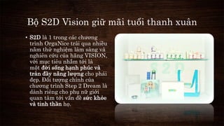 Bộ S2D Vision giữ mãi tuổi thanh xuân 
• S2D là 1 trong các chương 
trình OrgaNice trải qua nhiều 
năm thử nghiệm lâm sàng và 
nghiên cứu của hãng VISION, 
với mục tiêu nhắm tới là 
một đời sống hạnh phúc và 
tràn đầy năng lượng cho phái 
đẹp. Đối tượng chính của 
chương trình Step 2 Dream là 
dành riêng cho phụ nữ giới 
quan tâm tới vấn đề sức khỏe 
và tinh thần họ. 
 
