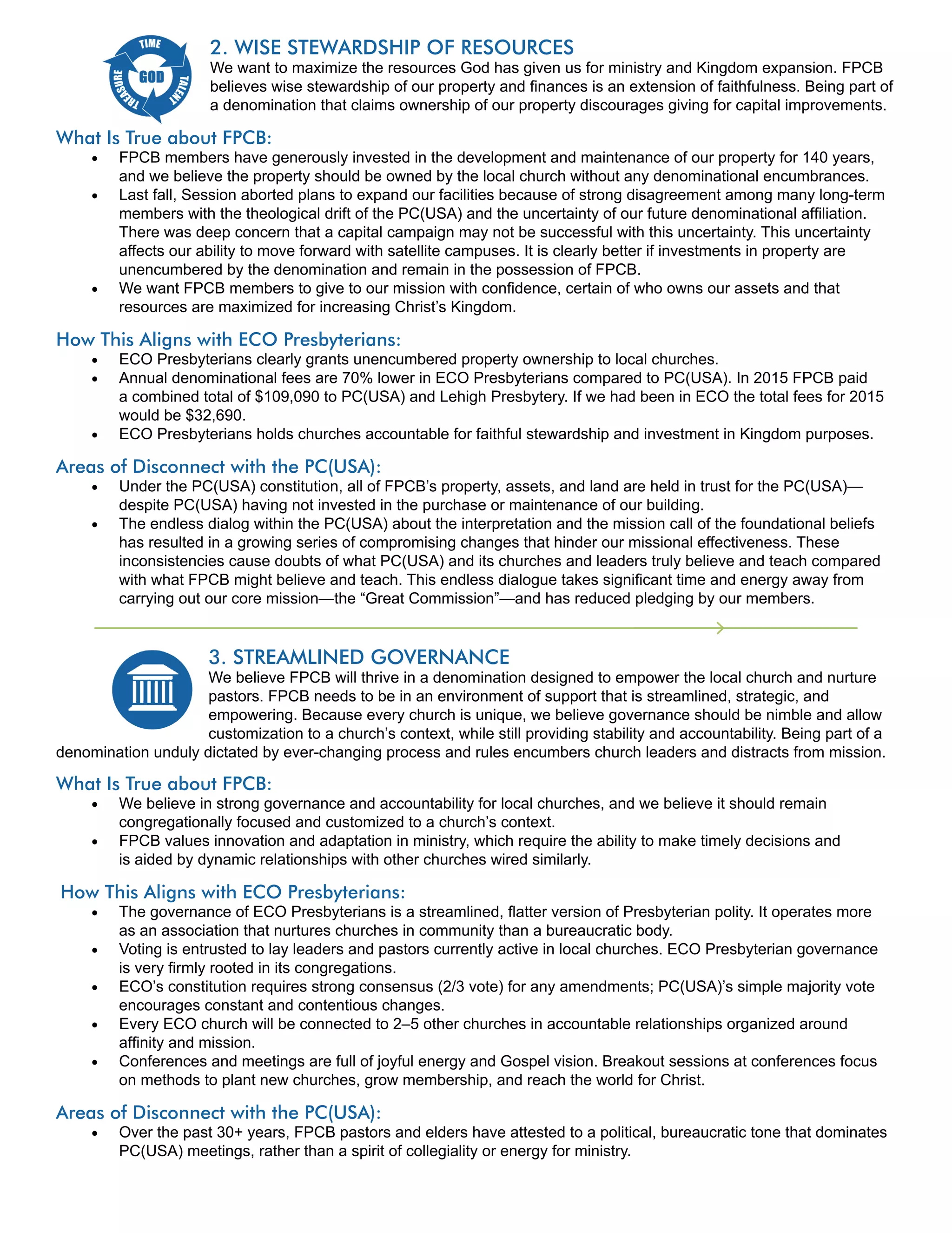 2. WISE STEWARDSHIP OF RESOURCES
We want to maximize the resources God has given us for ministry and Kingdom expansion. FPCB
believes wise stewardship of our property and finances is an extension of faithfulness. Being part of
a denomination that claims ownership of our property discourages giving for capital improvements.
What Is True about FPCB:
FPCB members have generously invested in the development and maintenance of our property for 140 years,
and we believe the property should be owned by the local church without any denominational encumbrances.
Last fall, Session aborted plans to expand our facilities because of strong disagreement among many long-term
members with the theological drift of the PC(USA) and the uncertainty of our future denominational affiliation.
There was deep concern that a capital campaign may not be successful with this uncertainty. This uncertainty
affects our ability to move forward with satellite campuses. It is clearly better if investments in property are
unencumbered by the denomination and remain in the possession of FPCB.
We want FPCB members to give to our mission with confidence, certain of who owns our assets and that
resources are maximized for increasing Christ’s Kingdom.
How This Aligns with ECO Presbyterians:
ECO Presbyterians clearly grants unencumbered property ownership to local churches.
Annual denominational fees are 70% lower in ECO Presbyterians compared to PC(USA). In 2015 FPCB paid
a combined total of $109,090 to PC(USA) and Lehigh Presbytery. If we had been in ECO the total fees for 2015
would be $32,690.
ECO Presbyterians holds churches accountable for faithful stewardship and investment in Kingdom purposes.
Areas of Disconnect with the PC(USA):
Under the PC(USA) constitution, all of FPCB’s property, assets, and land are held in trust for the PC(USA)—
despite PC(USA) having not invested in the purchase or maintenance of our building.
The endless dialog within the PC(USA) about the interpretation and the mission call of the foundational beliefs
has resulted in a growing series of compromising changes that hinder our missional effectiveness. These
inconsistencies cause doubts of what PC(USA) and its churches and leaders truly believe and teach compared
with what FPCB might believe and teach. This endless dialogue takes significant time and energy away from
carrying out our core mission—the “Great Commission”—and has reduced pledging by our members.
3. STREAMLINED GOVERNANCE
We believe FPCB will thrive in a denomination designed to empower the local church and nurture
pastors. FPCB needs to be in an environment of support that is streamlined, strategic, and
empowering. Because every church is unique, we believe governance should be nimble and allow
customization to a church’s context, while still providing stability and accountability. Being part of a
denomination unduly dictated by ever-changing process and rules encumbers church leaders and distracts from mission.
What Is True about FPCB:
We believe in strong governance and accountability for local churches, and we believe it should remain
congregationally focused and customized to a church’s context.
FPCB values innovation and adaptation in ministry, which require the ability to make timely decisions and
is aided by dynamic relationships with other churches wired similarly.
How This Aligns with ECO Presbyterians:
The governance of ECO Presbyterians is a streamlined, flatter version of Presbyterian polity. It operates more
as an association that nurtures churches in community than a bureaucratic body.
Voting is entrusted to lay leaders and pastors currently active in local churches. ECO Presbyterian governance
is very firmly rooted in its congregations.
ECO’s constitution requires strong consensus (2/3 vote) for any amendments; PC(USA)’s simple majority vote
encourages constant and contentious changes.
Every ECO church will be connected to 2–5 other churches in accountable relationships organized around
affinity and mission.
Conferences and meetings are full of joyful energy and Gospel vision. Breakout sessions at conferences focus
on methods to plant new churches, grow membership, and reach the world for Christ.
Areas of Disconnect with the PC(USA):
Over the past 30+ years, FPCB pastors and elders have attested to a political, bureaucratic tone that dominates
PC(USA) meetings, rather than a spirit of collegiality or energy for ministry.
 