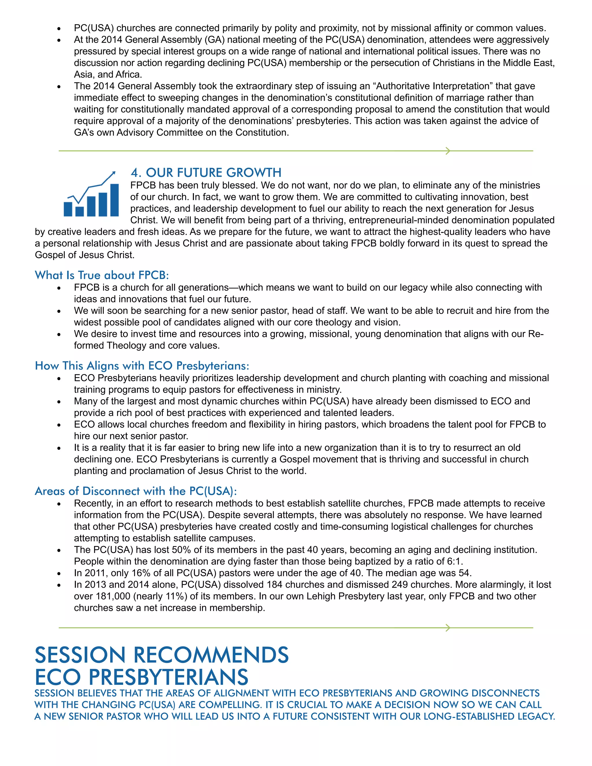PC(USA) churches are connected primarily by polity and proximity, not by missional affinity or common values.
At the 2014 General Assembly (GA) national meeting of the PC(USA) denomination, attendees were aggressively
pressured by special interest groups on a wide range of national and international political issues. There was no
discussion nor action regarding declining PC(USA) membership or the persecution of Christians in the Middle East,
Asia, and Africa.
The 2014 General Assembly took the extraordinary step of issuing an “Authoritative Interpretation” that gave
immediate effect to sweeping changes in the denomination’s constitutional definition of marriage rather than
waiting for constitutionally mandated approval of a corresponding proposal to amend the constitution that would
require approval of a majority of the denominations’ presbyteries. This action was taken against the advice of
GA’s own Advisory Committee on the Constitution.
4. OUR FUTURE GROWTH
FPCB has been truly blessed. We do not want, nor do we plan, to eliminate any of the ministries
of our church. In fact, we want to grow them. We are committed to cultivating innovation, best
practices, and leadership development to fuel our ability to reach the next generation for Jesus
Christ. We will benefit from being part of a thriving, entrepreneurial-minded denomination populated
by creative leaders and fresh ideas. As we prepare for the future, we want to attract the highest-quality leaders who have
a personal relationship with Jesus Christ and are passionate about taking FPCB boldly forward in its quest to spread the
Gospel of Jesus Christ.
What Is True about FPCB:
FPCB is a church for all generations—which means we want to build on our legacy while also connecting with
ideas and innovations that fuel our future.
We will soon be searching for a new senior pastor, head of staff. We want to be able to recruit and hire from the
widest possible pool of candidates aligned with our core theology and vision.
We desire to invest time and resources into a growing, missional, young denomination that aligns with our Re-
formed Theology and core values.
How This Aligns with ECO Presbyterians:
ECO Presbyterians heavily prioritizes leadership development and church planting with coaching and missional
training programs to equip pastors for effectiveness in ministry.
Many of the largest and most dynamic churches within PC(USA) have already been dismissed to ECO and
provide a rich pool of best practices with experienced and talented leaders.
ECO allows local churches freedom and flexibility in hiring pastors, which broadens the talent pool for FPCB to
hire our next senior pastor.
It is a reality that it is far easier to bring new life into a new organization than it is to try to resurrect an old
declining one. ECO Presbyterians is currently a Gospel movement that is thriving and successful in church
planting and proclamation of Jesus Christ to the world.
Areas of Disconnect with the PC(USA):
Recently, in an effort to research methods to best establish satellite churches, FPCB made attempts to receive
information from the PC(USA). Despite several attempts, there was absolutely no response. We have learned
that other PC(USA) presbyteries have created costly and time-consuming logistical challenges for churches
attempting to establish satellite campuses.
The PC(USA) has lost 50% of its members in the past 40 years, becoming an aging and declining institution.
People within the denomination are dying faster than those being baptized by a ratio of 6:1.
In 2011, only 16% of all PC(USA) pastors were under the age of 40. The median age was 54.
In 2013 and 2014 alone, PC(USA) dissolved 184 churches and dismissed 249 churches. More alarmingly, it lost
over 181,000 (nearly 11%) of its members. In our own Lehigh Presbytery last year, only FPCB and two other
churches saw a net increase in membership.
SESSION RECOMMENDS
ECO PRESBYTERIANS
SESSION BELIEVES THAT THE AREAS OF ALIGNMENT WITH ECO PRESBYTERIANS AND GROWING DISCONNECTS
WITH THE CHANGING PC(USA) ARE COMPELLING. IT IS CRUCIAL TO MAKE A DECISION NOW SO WE CAN CALL
A NEW SENIOR PASTOR WHO WILL LEAD US INTO A FUTURE CONSISTENT WITH OUR LONG-ESTABLISHED LEGACY.
 