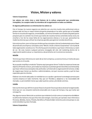 Vision, Mision y valores
Valores Corporativos
Los valores son entre cinco y siete factores de la cultura empresarial que consideramos
irrompibles, los cumplen todos los miembros de la organización en todos sus ámbitos.
En algunas publicaciones se entremezclan los valores co
Con el tiempo, los nuevos negocios son abiertos con una mira mucho más profesional, esto es
porque cada vez hay un mayor número de gente preparada en las calles, gente que se ha podido
formaren escuelasde negocios,universidades,oal menosformadosconestudiosde gradoque les
preparan para no cometer los errores que tantos de nosotros hemos cometidos tantas veces, les
enseñan a huir de los viejos fallos de las organizaciones clásicas a la vez que aprovechan las
modernas técnicas que utilizan las empresas grandes para generar orondos beneficios.
Estoestámuybien,peronohayque olvidarquehayconceptosclásicosfundamentalesparael buen
desarrollode unaempresa.Conceptoscomo“Misión,Visión yValoresCorporativos”sonel pilarde
toda organización,lucrativaono. Por ellohoyquierorecordarosa que hacen referenciaysu razón
de ser. De esta manera cualquier persona encargada del arte del marketing dentro de la
organización podrá evaluar su importancia y desarrollarlos con la conciencia necesaria.
MISIÓN
Términoque hace referenciaala razón de ser de la empresa,suesenciamisma,el motivode para
qué existe en el mundo.
Nose puede simplificaramodode “Estamosaquí para ganar dinero”todaslasempresastienenese
objetivo(Presente ofuturo,perotodaslasempresasse planteangenerarbeneficioeconómico)hay
que hacer referenciaaconceptosmás profundos:Lahistoriade la organización(Si latiene),laidea
de negocio que tienen sus dueños o administradores, con qué recursos cuenta y qué les hace
especiales para los clientes.
Elaborar una misiónadecuadaa la realidadnos va a ayudar a gestionarla estrategiacorrecta para
nuestra empresa en todo momento. Hay que ser flexibles y adaptarse a las necesidades del
mercado, sí, pero también tienes que saber quiénes somos y de dónde venimos.
VISIÓN
Este escritotiene que definirenpocaslíneaslasituaciónfuturaque deseaalcanzarlaorganización;
tiene que ser una situación realmente alcanzable con el paso del tiempo y hay que luchar por
conseguirla.
Hay algunasmarcas líderesde sussectoresque redactanlavisióncomouncompromisodivididoen
losdiferentesfactoresalosque ellosmásvalorotorgan; Coca Cola,por ejemplo,hace referenciaa
Personas, Bebidas, Socios, Planeta, Beneficio y Productividad. Comento justo esta porque es una
visión dividida muy bien formada.
Valores Corporativos
 