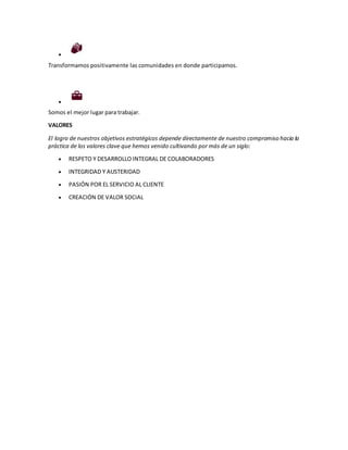 
Transformamos positivamente las comunidades en donde participamos.

Somos el mejor lugar para trabajar.
VALORES
El logro de nuestros objetivos estratégicos depende directamente de nuestro compromiso hacia la
práctica de los valores clave que hemos venido cultivando por más de un siglo:
 RESPETO Y DESARROLLO INTEGRAL DE COLABORADORES
 INTEGRIDAD Y AUSTERIDAD
 PASIÓN POR EL SERVICIO AL CLIENTE
 CREACIÓN DE VALOR SOCIAL
 