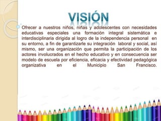 Ofrecer a nuestros niños, niñas y adolescentes con necesidades
educativas especiales una formación integral sistemática e
interdisciplinaria dirigida al logro de la independencia personal en
su entorno, a fin de garantizarle su integración laboral y social, así
mismo, ser una organización que permita la participación de los
actores involucrados en el hecho educativo y en consecuencia ser
modelo de escuela por eficiencia, eficacia y efectividad pedagógica
organizativa en el Municipio San Francisco.
 