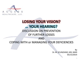 By
Dr. M. SCUNZIANO, MD, NMD
05/15/2014
1
LOSING YOUR VISION?
… YOUR HEARING?
DISCUSSION ON PREVENTION
OF FURTHER LOSSES
AND
COPING WITH or MANAGING YOUR DEFICIENCIES
 