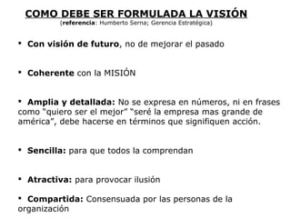  Con visión de futuro, no de mejorar el pasado
 Coherente con la MISIÓN
 Amplia y detallada: No se expresa en números, ni en frases
como “quiero ser el mejor” “seré la empresa mas grande de
américa”, debe hacerse en términos que signifiquen acción.
 Sencilla: para que todos la comprendan
 Atractiva: para provocar ilusión
 Compartida: Consensuada por las personas de la
organización
COMO DEBE SER FORMULADA LA VISIÓN
(referencia: Humberto Serna; Gerencia Estratégica)
 