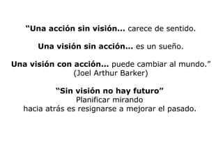 “Una acción sin visión... carece de sentido.
Una visión sin acción... es un sueño.
Una visión con acción... puede cambiar al mundo.”
(Joel Arthur Barker)
“Sin visión no hay futuro”
Planificar mirando
hacia atrás es resignarse a mejorar el pasado.
 