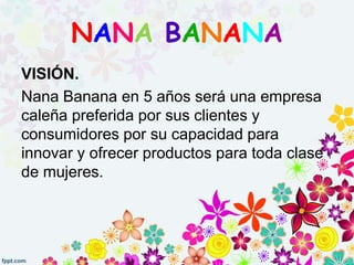 VISIÓN.
Nana Banana en 5 años será una empresa
caleña preferida por sus clientes y
consumidores por su capacidad para
innovar y ofrecer productos para toda clase
de mujeres.
NANA BANANA
 