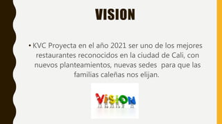 VISION
• KVC Proyecta en el año 2021 ser uno de los mejores
restaurantes reconocidos en la ciudad de Cali, con
nuevos planteamientos, nuevas sedes para que las
familias caleñas nos elijan.
 