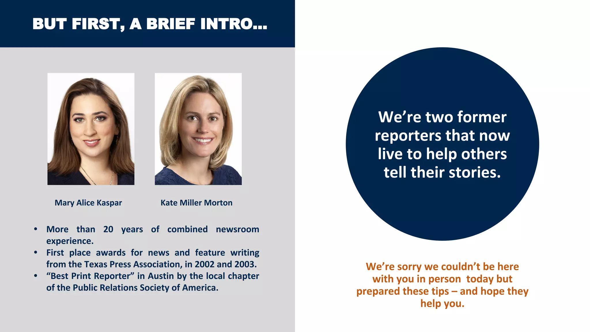 BUT FIRST, A BRIEF INTRO…
We’re two former
reporters that now
live to help others
tell their stories.
Mary Alice Kaspar Kate Miller Morton
• More than 20 years of combined newsroom
experience.
• First place awards for news and feature writing
from the Texas Press Association, in 2002 and 2003.
• “Best Print Reporter” in Austin by the local chapter
of the Public Relations Society of America.
We’re sorry we couldn’t be here
with you in person today but
prepared these tips – and hope they
help you.
 