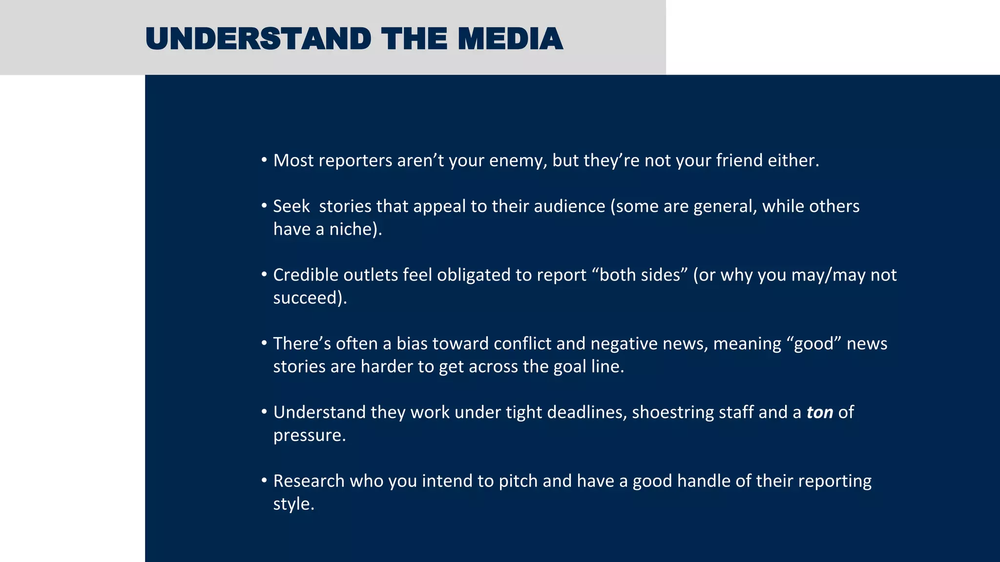 UNDERSTAND THE MEDIA
• Most reporters aren’t your enemy, but they’re not your friend either.
• Seek stories that appeal to their audience (some are general, while others
have a niche).
• Credible outlets feel obligated to report “both sides” (or why you may/may not
succeed).
• There’s often a bias toward conflict and negative news, meaning “good” news
stories are harder to get across the goal line.
• Understand they work under tight deadlines, shoestring staff and a ton of
pressure.
• Research who you intend to pitch and have a good handle of their reporting
style.
 