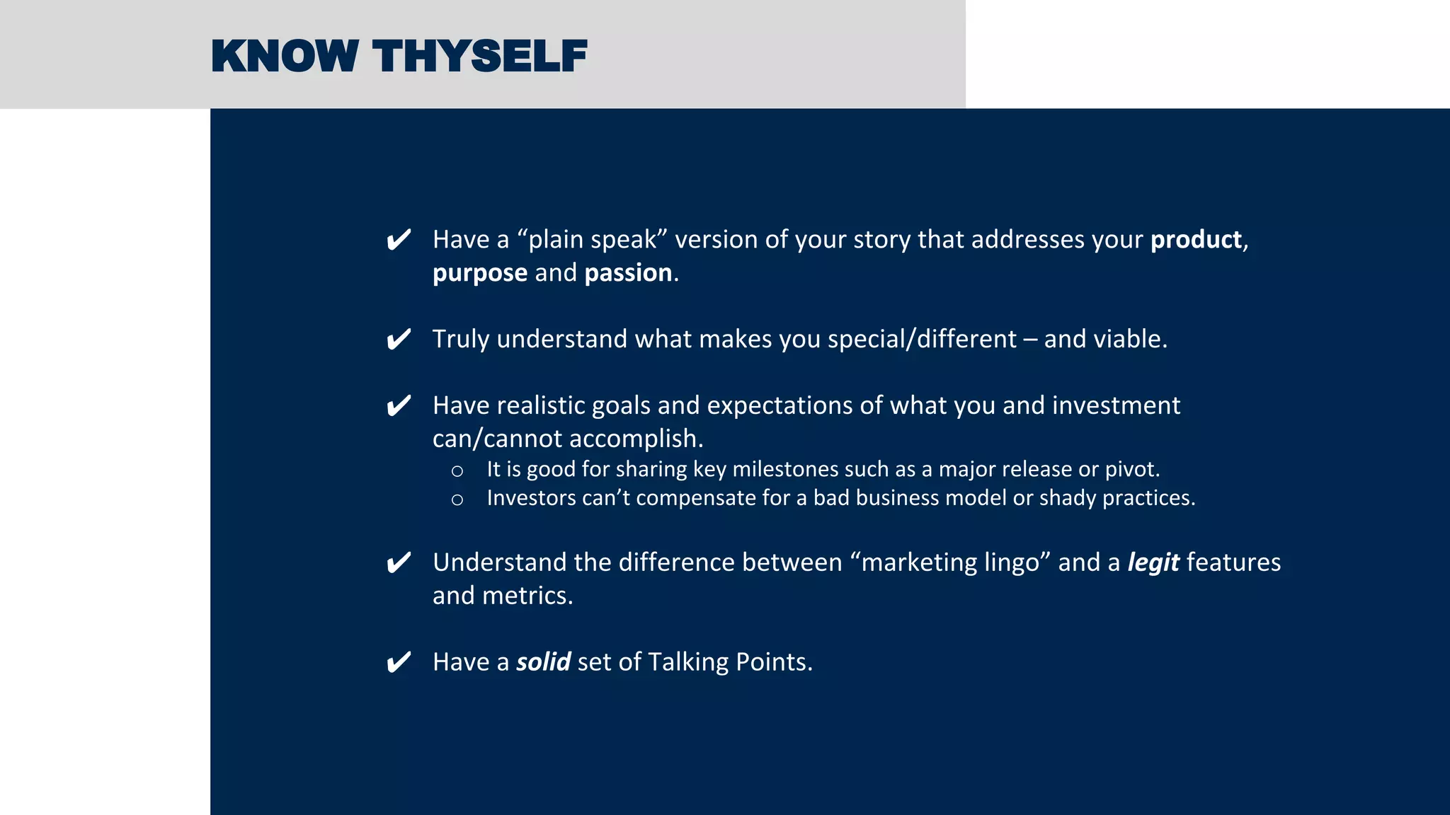 KNOW THYSELF
✔ Have a “plain speak” version of your story that addresses your product,
purpose and passion.
✔ Truly understand what makes you special/different – and viable.
✔ Have realistic goals and expectations of what you and investment
can/cannot accomplish.
o It is good for sharing key milestones such as a major release or pivot.
o Investors can’t compensate for a bad business model or shady practices.
✔ Understand the difference between “marketing lingo” and a legit features
and metrics.
✔ Have a solid set of Talking Points.
 