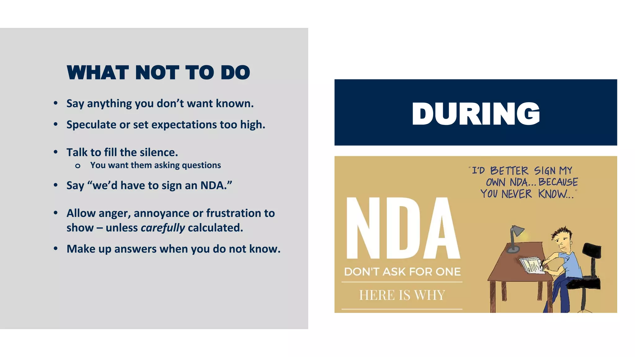 DURING
WHAT NOT TO DO
• Say anything you don’t want known.
• Speculate or set expectations too high.
• Talk to fill the silence.
o You want them asking questions
• Say “we’d have to sign an NDA.”
• Allow anger, annoyance or frustration to
show – unless carefully calculated.
• Make up answers when you do not know.
 