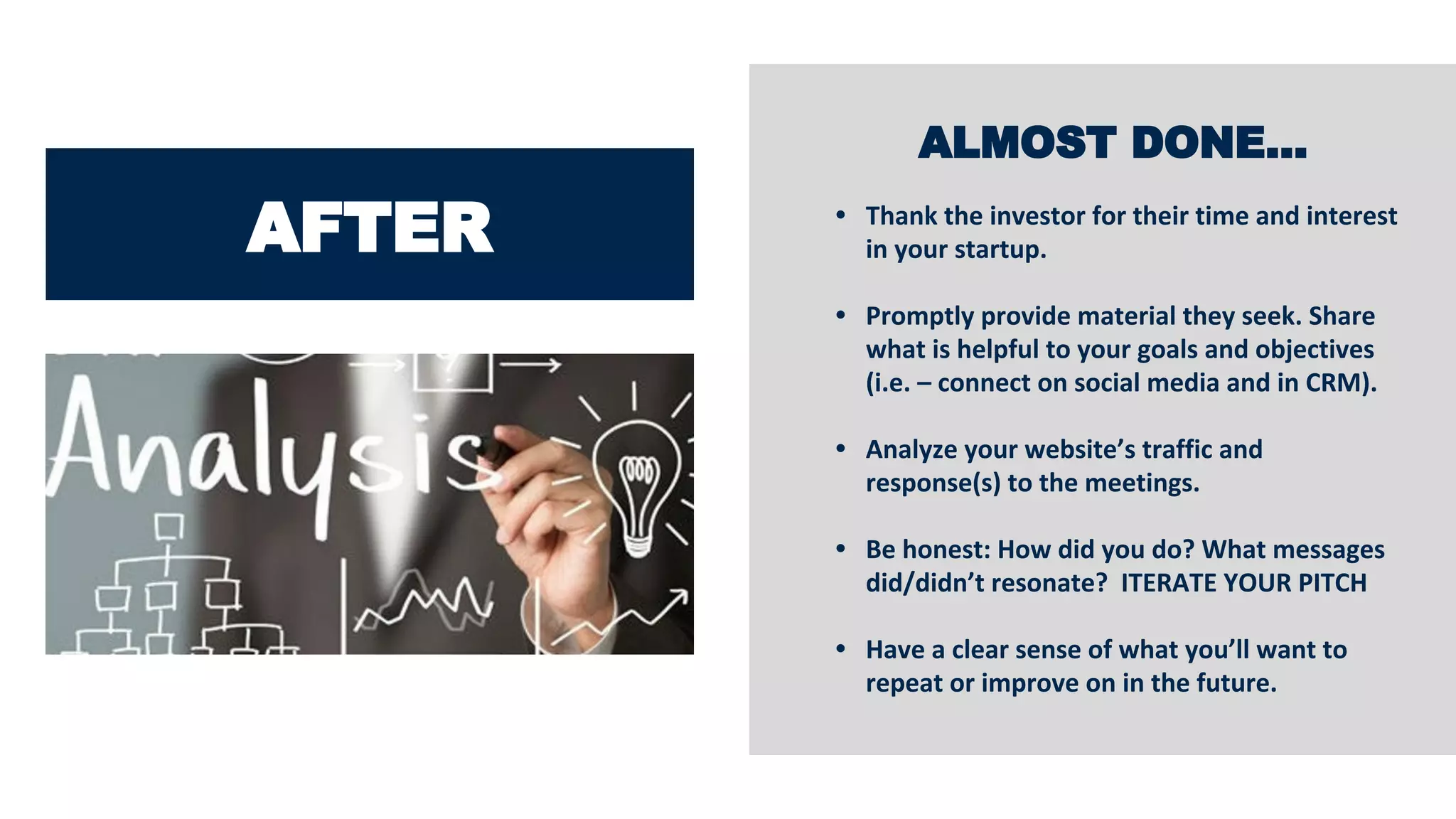 AFTER
ALMOST DONE…
• Thank the investor for their time and interest
in your startup.
• Promptly provide material they seek. Share
what is helpful to your goals and objectives
(i.e. – connect on social media and in CRM).
• Analyze your website’s traffic and
response(s) to the meetings.
• Be honest: How did you do? What messages
did/didn’t resonate? ITERATE YOUR PITCH
• Have a clear sense of what you’ll want to
repeat or improve on in the future.
 