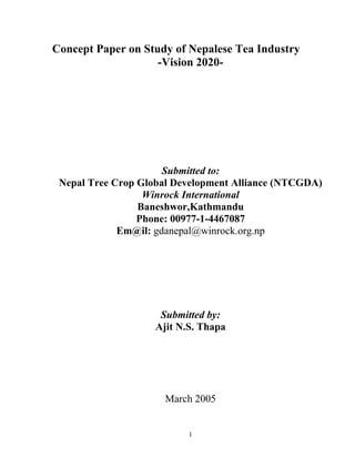 Concept Paper on Study of Nepalese Tea Industry
                    -Vision 2020-




                      Submitted to:
 Nepal Tree Crop Global Development Alliance (NTCGDA)
                  Winrock International
                 Baneshwor,Kathmandu
                 Phone: 00977-1-4467087
             Em@il: gdanepal@winrock.org.np




                     Submitted by:
                    Ajit N.S. Thapa




                      March 2005


                           1
 