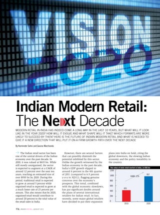 vision 2020




Indian Modern Retail:
The Ne xt Decade
modern retail in india has indeed come a long way in the last 10 years, but what will it look
like in the year 2020? How will it evolve and what shape will it take? Which formats are more
likely to succeed by then? Here is the future of Indian modern retail and what is needed to
give it a new direction that will put it on a firm growth path over the next decade

By Harminder Sahni and Gaurav Marchanda

      The Indian retail sector has been      However, there are several factors    plans into India on hold, citing the
one of the central drivers of the Indian   that can possibly diminish the          global downturn, the slowing Indian
economy over the past decade. In           potential exhibited by this sector.     economy and the policy instability in
2010, it was valued at $435 bn. While      Unlike the growth witnessed by the      the country.
still mostly unorganised, the sector       Indian economy in the past decade,
is expected to augment at a CAGR of        India’s GDP growth slipped to            The value of total retail market in India, in USD bn
around 12 percent over the next ten        around 6 percent in the 4th quarter      1200
years, reaching an estimated size of       of 2011 (compared to 6.9 percent         1000                                           957
                                                                                                              CAGR: 12%
over $950 bn by 2020. During this          y-o-y in 3Q11)), flagging genuine
period, traditional retail is expected     concerns over the economy’s              800
to grow at around 5 percent while          prospects. This trend, combined
organised retail is expected to grow at    with the global economic slowdown,       600
                                                                                                     435
a much faster rate of 25 percent per       has put significant doubts around
                                                                                    400
annum. This also means that by 2020,       the plans of several international
organised retail would contribute to       retailers for Indian retail. In fact,    200
around 20 percent to the total value of    recently, some major global retailers
the retail sales in India.                 have decided to put their expansion      0
                                                                                                      2010                         2020

114 . images retail . august 2012
 