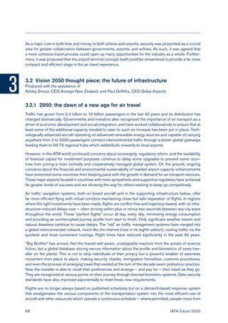 3 
66 IATA Vision 2050 
As a major cost in both time and money to both airlines and airports, security was pinpointed as a crucial area for greater collaboration between governments, airports, and airlines. As such, it was agreed that a more cohesive travel process could open up many opportunities for the industry as a whole. Furthermore, it was proposed that the airport terminal concept itself could be streamlined to provide a far more compact and efficient stage in the air travel experience. 
3.2 Vision 2050 thought piece: the future of infrastructure 
Produced with the assistance of 
Ashley Smout, CEO Airways New Zealand, and Paul Griffiths, CEO Dubai Airports 
3.2.1 2050: the dawn of a new age for air travel 
Traffic has grown from 2.4 billion to 16 billion passengers in the last 40 years and its distribution has changed dramatically. Governments and investors alike recognized the importance of air transport as a driver of economic development and social integration, and have worked collaboratively to ensure that at least some of the additional capacity needed to cater to such an increase has been put in place. Technologically advanced aircraft operating on advanced renewable energy sources and capable of carrying anywhere from 2 to 2000 passengers connect intercontinental traffic through a dozen global gateways feeding them to 50-75 regional hubs which redistribute onwards to local airports. 
However, in the ATM world continued concerns about sovereignty, regulatory reform, and the availability of financial capital for investment purposes continue to delay some upgrades to prevent some countries from joining a more centrally and cooperatively managed global system. On the ground, ongoing concerns about the financial and environmental sustainability of needed airport capacity enhancements have prevented some countries from keeping pace with the growth in demand for air transport services. Those major airports located in countries with more sympathetic and supportive regulators have achieved far greater levels of success and are showing the way for others seeking to keep up competitively. 
Air traffic navigation systems, both on board aircraft and in the supporting infrastructure below, offer far more efficient flying with virtual corridors maintaining close but safe separation of flights. In regions where the right investments have been made, flights are conflict-free and trajectory-based, with no infrastructure- induced delays ever – often arriving within plus or minus two seconds between any city-pairs throughout the world. These “perfect flights” occur all day, every day, minimizing energy consumption and providing an uninterrupted journey profile from start to finish. Only significant weather events and natural disasters continue to cause delays. The “old” air traffic management systems have merged into a global interconnected network, much like the internet (now in its eighth edition), routing traffic via the quickest and most convenient routings. Flight times have reduced significantly in the past 40 years. 
“Big Brother” has arrived. Not the feared self-aware, unstoppable machine from the annals of science fiction, but a global database storing secure information about the profile and biometrics of every traveller on the planet. This is not to strip individuals of their privacy but a powerful enabler of seamless movement from place to place, making security checks, immigration formalities, customs procedures, and even the process of arranging travel that existed at the turn of the decade seem prehistoric practice. Now the traveller is able to recall their preferences and arrange – and pay for – their travel as they go. They are recognized at various points on their journey through discreet biometric systems. Data security standards have also improved exponentially to meet these new requirements. 
Flights are no longer always based on published schedules but on a demand-based response system that amalgamates the various components of the transportation system into the most efficient use of aircraft and other resources which operate a continuous schedule – where permitted, people move from  