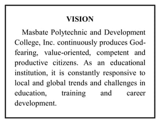 VISION
Masbate Polytechnic and Development
College, Inc. continuously produces God-
fearing, value-oriented, competent and
productive citizens. As an educational
institution, it is constantly responsive to
local and global trends and challenges in
education, training and career
development.
 