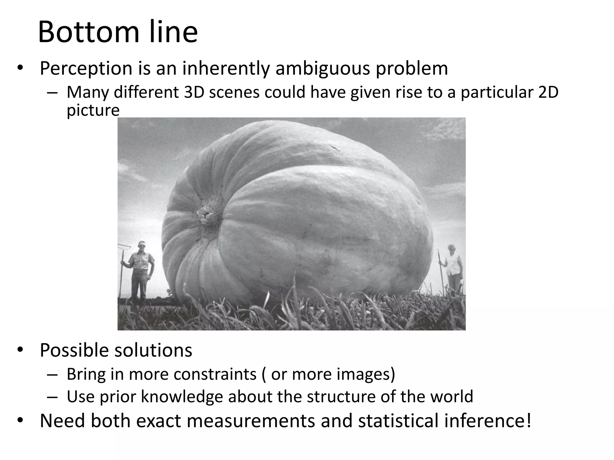 Bottom line
• Perception is an inherently ambiguous problem
– Many different 3D scenes could have given rise to a particular 2D
picture
• Possible solutions
– Bring in more constraints ( or more images)
– Use prior knowledge about the structure of the world
• Need both exact measurements and statistical inference!
Image source: F. D
 