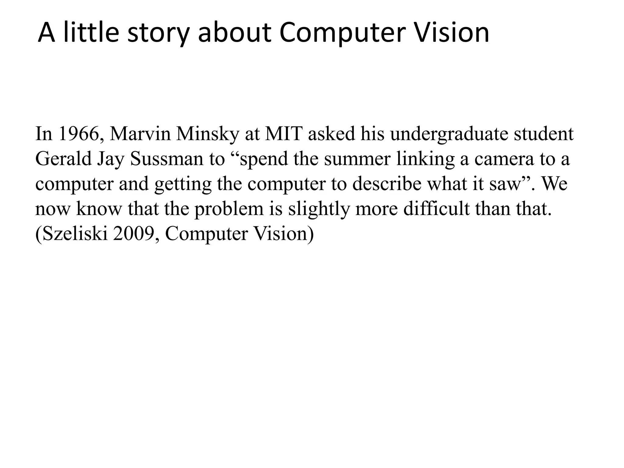 A little story about Computer Vision
In 1966, Marvin Minsky at MIT asked his undergraduate student
Gerald Jay Sussman to “spend the summer linking a camera to a
computer and getting the computer to describe what it saw”. We
now know that the problem is slightly more difficult than that.
(Szeliski 2009, Computer Vision)
 