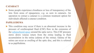 CATARACT
 Some people experience cloudiness or loss of transparency of the
lens from areas of opaqueness, e.g. as seen in cataracts. An
operation to extract a cataract is a common treatment option for
individuals affected a cataract condition.
PAPILLEDEMA
 This condition may occur if there is an abnormal increase in the
pressure of cerebrospinal fluid (CSF) flow in the extension of
the subarachnoid space around the optic nerve. This CSF pressure
slows down venous return from the retina leading to fluid
accumulation in the retina (edema of the retina). Edema of the
retina can occur as swelling of the optic disc, and this is referred
to as papilledema.
 