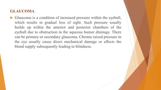 GLAUCOMA
 Glaucoma is a condition of increased pressure within the eyeball,
which results in gradual loss of sight. Such pressure usually
builds up within the anterior and posterior chambers of the
eyeball due to obstruction in the aqueous humor drainage. There
can be primary or secondary glaucoma. Chronic raised pressure in
the eye usually cause direct mechanical damage or affects the
blood supply subsequently leading to blindness.
 