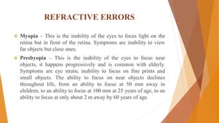 REFRACTIVE ERRORS
 Myopia – This is the inability of the eyes to focus light on the
retina but in front of the retina. Symptoms are inability to view
far objects but close ones.
 Presbyopia – This is the inability of the eyes to focus near
objects, it happens progressively and is common with elderly.
Symptoms are eye strain, inability to focus on fine prints and
small objects. The ability to focus on near objects declines
throughout life, from an ability to focus at 50 mm away in
children, to an ability to focus at 100 mm at 25 years of age, to an
ability to focus at only about 2 m away by 60 years of age.
 