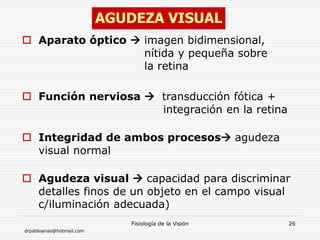 drpabloarias@hotmail.com
Fisiología de la Visión 26
 Aparato óptico  imagen bidimensional,
nítida y pequeña sobre
la retina
 Función nerviosa  transducción fótica +
integración en la retina
 Integridad de ambos procesos agudeza
visual normal
 Agudeza visual  capacidad para discriminar
detalles finos de un objeto en el campo visual
c/iluminación adecuada)
AGUDEZA VISUAL
 