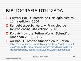 drpabloarias@hotmail.com
Fisiología de la Visión 47
BIBLIOGRAFIA UTILIZADA
 Guyton-Hall  Tratado de Fisiología Médica,
11ma edición, 2006
 Kandel-Jesse-Schwarz  Principios de
Neurociencias, 4ta edición, 2001
 Kolb  How the Retina Works, Scientific
American 2003; 91: 28-35
 Arribas  Fototransducción en la Retina
http://portal.uam.es/portal/page/profesor/epd2_asignat
uras/asig12344/informacion_academica/Clase%20F85-
Transduccion%20sensitiva%20en%20la%20retina.pdf
 