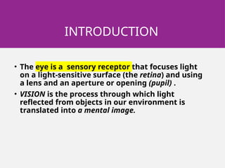 INTRODUCTION
• The eye is a sensory receptor that focuses light
on a light-sensitive surface (the retina) and using
a lens and an aperture or opening (pupil) .
• VISION is the process through which light
reflected from objects in our environment is
translated into a mental image.
 